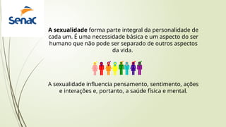 A sexualidade forma parte integral da personalidade de
cada um. É uma necessidade básica e um aspecto do ser
humano que não pode ser separado de outros aspectos
da vida.
A sexualidade influencia pensamento, sentimento, ações
e interações e, portanto, a saúde física e mental.
 