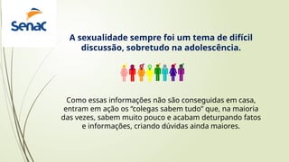 A sexualidade sempre foi um tema de difícil
discussão, sobretudo na adolescência.
Como essas informações não são conseguidas em casa,
entram em ação os “colegas sabem tudo” que, na maioria
das vezes, sabem muito pouco e acabam deturpando fatos
e informações, criando dúvidas ainda maiores.
 