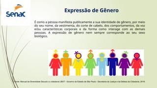 Fonte: Manual da Diversidade Sexual e a cidadania LBGT - Governo do Estado de São Paulo - Secretaria da Justiça e da Defesa da Cidadania, 2018.
É como a pessoa manifesta publicamente a sua identidade de gênero, por meio
do seu nome, da vestimenta, do corte de cabelo, dos comportamentos, da voz
e/ou características corporais e da forma como interage com as demais
pessoas. A expressão de gênero nem sempre corresponde ao seu sexo
biológico.
Expressão de Gênero
 