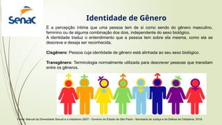 É a percepção íntima que uma pessoa tem de si como sendo do gênero masculino,
feminino ou de alguma combinação dos dois, independente do sexo biológico.
A identidade traduz o entendimento que a pessoa tem sobre ela mesma, como ela se
descreve e deseja ser reconhecida.
Cisgênero: Pessoa cuja identidade de gênero está alinhada ao seu sexo biológico.
Transgênero: Terminologia normalmente utilizada para descrever pessoas que transitam
entre os gêneros.
Fonte: Manual da Diversidade Sexual e a cidadania LBGT - Governo do Estado de São Paulo - Secretaria da Justiça e da Defesa da Cidadania, 2018.
Identidade de Gênero
 