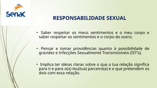 • Saber respeitar os meus sentimentos e o meu corpo e
saber respeitar os sentimentos e o corpo do outro;
• Pensar e tomar providências quanto à possibilidade de
gravidez e Infecções Sexualmente Transmissíveis (IST’s);
• Implica ter ideias claras sobre o que a tua relação significa
para ti e para o(a) teu(tua) parceiro(a) e o que pretendem os
dois com essa relação.
RESPONSABILIDADE SEXUAL
 