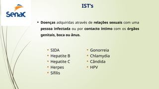 IST’s
 Doenças adquiridas através de relações sexuais com uma
pessoa infectada ou por contacto íntimo com os órgãos
genitais, boca ou ânus.
 SIDA
 Hepatite B
 Hepatite C
 Herpes
 Sífilis
 Gonorreia
 Chlamydia
 Cândida
 HPV
 