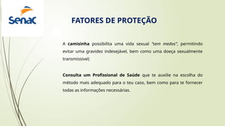 A camisinha possibilita uma vida sexual “sem medos”, permitindo
evitar uma gravidez indesejável, bem como uma doeça sexualmente
transmissivel;
Consulta um Profissional de Saúde que te auxilie na escolha do
método mais adequado para o teu caso, bem como para te fornecer
todas as informações necessárias.
FATORES DE PROTEÇÃO
 