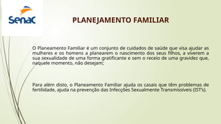 PLANEJAMENTO FAMILIAR
O Planeamento Familiar é um conjunto de cuidados de saúde que visa ajudar as
mulheres e os homens a planearem o nascimento dos seus filhos, a viverem a
sua sexualidade de uma forma gratificante e sem o receio de uma gravidez que,
naquele momento, não desejam;
Para além disto, o Planeamento Familiar ajuda os casais que têm problemas de
fertilidade, ajuda na prevenção das Infecções Sexualmente Transmissíveis (IST’s).
 