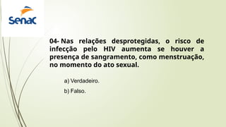 a) Verdadeiro.
b) Falso.
04- Nas relações desprotegidas, o risco de
infecção pelo HIV aumenta se houver a
presença de sangramento, como menstruação,
no momento do ato sexual.
 