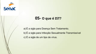 05- O que é IST?
a) É a sigla para Doença Sem Tratamento.
b) É a sigla para Infecção Sexualmente Transmissível
c) É a sigla de um tipo de vírus.
 
