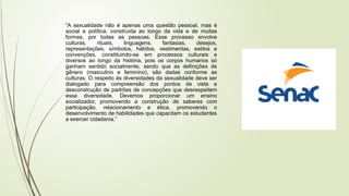 “A sexualidade não é apenas uma questão pessoal, mas é
social e política, construída ao longo da vida e de muitas
formas, por todas as pessoas. Esse processo envolve
culturas, rituais, linguagens, fantasias, desejos,
representações, símbolos, hábitos, vestimentas, estilos e
convenções, constituindo-se em processos culturais e
diversos ao longo da história, pois os corpos humanos só
ganham sentido socialmente, sendo que as definições de
gênero (masculino e feminino), são dadas conforme as
culturas. O respeito às diversidades da sexualidade deve ser
dialogado para compreensão dos pontos de vista e
desconstrução de padrões de concepções que desrespeitem
essa diversidade. Devemos proporcionar um ensino
socializador, promovendo a construção de saberes com
participação, relacionamento e ética, promovendo o
desenvolvimento de habilidades que capacitam os estudantes
a exercer cidadania.”
 