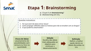 Etapa 1: Brainstorming
a) O que é um Brainstorming?
b) Brainstorming em trio.
Questões motivadoras:
1. Por que você não deve entrar nessa?
2. Como propagar reflexões sobre os motivos para não se envolver com as drogas?
3. O que podemos desenvolver?
Chuva de ideias
Levantamento de
possibilidades sem
censura ou foco na
quantidade
Seleção
Escolha das ideias
mais adequadas ao
objetivo para
continuar o
desenvolvimento
Definição
Definir a melhor
opção dentre as
ideias discutidas no
trio
 