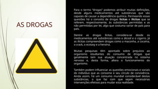 Para o termo “drogas” podemos atribuir muitas definições,
desde alguns medicamentos até substâncias que são
capazes de causar a dependência química. Permeando essas
questões há o conceito de drogas lícitas e ilícitas que se
referem, respectivamente, às substâncias permitidas e as
não permitidas por lei, algo que costuma variar de país para
país.
Dentre as drogas lícitas, considera-se desde os
medicamentos até substâncias como o álcool e o cigarro. Já
as ilícitas compreendem drogas como a maconha, a cocaína,
o crack, o ecstasy e a heroína.
Muitas pesquisas têm apontado sobre prejuízos ao
organismo resultantes do consumo de drogas que
geralmente tem sua atuação concentrada no sistema
nervoso e, desta forma, altera o funcionamento do
organismo.
Também podem influenciar as questões emocionais e sociais
do indivíduo que as consome e seu círculo de convivência.
Ainda assim, há um consumo mundial considerável destas
substâncias, o que faz com que sejam necessárias
intervenções efetivas para mudar esta realidade.
AS DROGAS
 