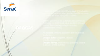 DROGAS
“Droga é toda a substância que, introduzida
em um organismo vivo, pode modificar uma
ou mais de suas funções“ – OMS;
Nome genérico de substâncias químicas,
naturais ou sintéticas, que podem causar
danos físicos e psicológicos a seu
consumidor - OMS;
As drogas sempre existiram em inúmeras
culturas...
Drogas lícitas (cigarro, álcool,
medicamentos);
Drogas ilícitas (maconha, cocaína, crack,
ecstasy, entre outras).
 