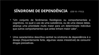 • “Um conjunto de fenômenos fisiológicos ou comportamentais e
cognitivos, no qual o uso de uma substância, ou de uma classe delas,
alcança uma prioridade muito maior para um determinado indivíduo
que outros comportamentos que antes tinham maior valor”.
• Uma característica descritiva central na síndrome de dependência é o
desejo (frequentemente forte, algumas vezes irresistível) de consumir
drogas psicoativas.
SÍNDROME DE DEPENDÊNCIA (CID 10 – F10.2)
 