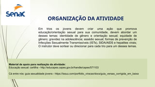 Material de apoio para realização da atividade:
Educação sexual: cartilha - http://educapes.capes.gov.br/handle/capes/571103
Cá entre nós: guia sexualidade jovens - https://issuu.com/portfolio_viracao/docs/guia_versao_corrigida_em_baixa
ORGANIZAÇÃO DA ATIVIDADE
Em trios os jovens devem criar uma ação que promova
educação/orientação sexual para sua comunidade, devem abordar um
desses temas: identidade de gênero e orientação sexual; equidade de
gênero; gravidez na adolescência; assédio sexual; formas de prevenção de
Infecções Sexualmente Transmissíveis (ISTs), SIDA/AIDS e hepatites virais;
O instrutor deve sortear ou direcionar para cada trio para um desses temas.
 