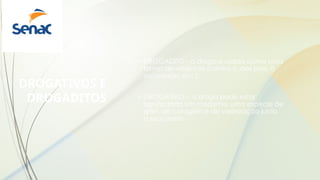 DROGATIVOS E
DROGADITOS
• DROGADITO - a droga é usada como uma
forma de violência (contra si, aos pais, à
sociedade, etc.);
• DROGATIVO - a droga pode estar
significando um modismo, uma espécie de
grief, de coragem e de valorização junto
a seus pares.
 