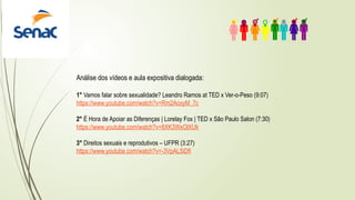 Análise dos vídeos e aula expositiva dialogada:
1° Vamos falar sobre sexualidade? Leandro Ramos at TED x Ver-o-Peso (9:07)
https://www.youtube.com/watch?v=Rm2AoxyM_7c
2° É Hora de Apoiar as Diferenças | Lorelay Fox | TED x São Paulo Salon (7:30)
https://www.youtube.com/watch?v=8XK3WxOlXUk
3° Direitos sexuais e reprodutivos – UFPR (3:27)
https://www.youtube.com/watch?v=-3VpAL5iDfI
 