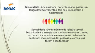 Sexualidade - A sexualidade, no ser humano, possui um
longo desenvolvimento e tem seu início desde o
nascimento;
“Sexualidade não é sinônimo de relação sexual.
Sexualidade é a energia que motiva a encontrar o amor,
o contato e a intimidade e se expressa na forma de
sentir, nos movimentos das pessoas, e como estas
tocam e são tocadas”
 