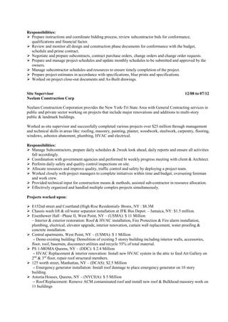 Responsibilities:
Prepare instructions and coordinate bidding process, review subcontractor bids for conformance,
qualifications and financial factor.
Review and monitor all design and construction phase documents for conformance with the budget,
schedule and prime contract.
Negotiate and prepare subcontracts, contract purchase orders, change orders and change order requests.
Prepare and manage project schedules and update monthly schedules to be submitted and approved by the
owners.
Manage subcontractor schedules and resources to ensure timely completion of the project.
Prepare project estimates in accordance with specifications, blue prints and specifications.
Worked on project close-out documents and As-Built drawings.
Site Supervisor 12/08 to 07/12
Neelam Construction Corp
Neelam Construction Corporation provides the New York-Tri State Area with General Contracting services in
public and private sector working on projects that include major renovations and additions to multi-story
public & landmark buildings.
Worked as site supervisor and successfully completed various projects over $25 million through management
and technical skills in areas like: roofing, masonry, painting, plaster, woodwork, steelwork, carpentry, flooring,
windows, asbestos abatement, plumbing, HVAC and electrical.
Responsibilities:
Manage Subcontractors, prepare daily schedules & 2week look ahead, daily reports and ensure all activities
fall accordingly.
Coordination with government agencies and performed bi weekly progress meeting with client & Architect.
Perform daily safety and quality control inspections on site.
Allocate resources and improve quality, traffic control and safety by deploying a project team.
Worked closely with project managers to complete initiatives within time and budget, overseeing foreman
and work crew.
Provided technical input for construction means & methods, assisted sub-contractor in resource allocation.
Effectively organized and handled multiple complex projects simultaneously.
Projects worked upon:
E152nd street and Courtland (High Rise Residential)- Bronx, NY : $8.3M
Chassis wash lift & oil/water separator installation at JFK Bus Depot. – Jamaica, NY: $1.5 million.
Eisenhower Hall –Phase II, West Point, NY – (USMA): $ 11 Million
– Interior & exterior restoration: Roof & HVAC installation, Fire Protection & Fire alarm installation,
plumbing, electrical, elevator upgrade, interior renovation, curtain wall replacement, water proofing &
concrete installation.
Central apartments, West Point, NY – (USMA): $ 1 Million
– Demo existing building: Demolition of existing 5 storey building including interior walls, accessories,
floor, roof, basemen, disconnect utilities and recycle 55% of total material.
PS 1-MOMA Queens, NY – (DDC): $ 2.4 Million
– HVAC Replacement & interior renovation: Install new HVAC system in the attic to feed Art Gallery on
2nd
& 3rd
floor, repair roof structural members.
125 worth street, Manhattan, NY – (DCAS): $2.5 Million
– Emergency generator installation: Install roof dunnage to place emergency generator on 10 story
building.
Astoria Houses, Queens, NY – (NYCHA): $ 5 Million
– Roof Replacement: Remove ACM contaminated roof and install new roof & Bulkhead masonry work on
11 buildings
 