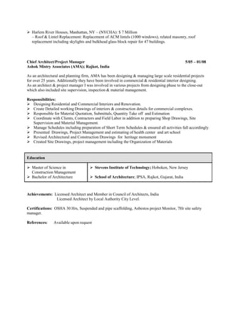 Harlem River Houses, Manhattan, NY – (NYCHA): $ 7 Million
– Roof & Lintel Replacement: Replacement of ACM lintels (1000 windows), related masonry, roof
replacement including skylights and bulkhead glass block repair for 47 buildings.
Chief Architect/Project Manager 5/05 – 01/08
Ashok Mistry Associates (AMA); Rajkot, India
As an architectural and planning firm, AMA has been designing & managing large scale residential projects
for over 25 years. Additionally they have been involved in commercial & residential interior designing.
As an architect & project manager I was involved in various projects from designing phase to the close-out
which also included site supervision, inspection & material management.
Responsibilities:
Designing Residential and Commercial Interiors and Renovation.
Create Detailed working Drawings of interiors & construction details for commercial complexes.
Responsible for Material Quotation, Submittals, Quantity Take off and Estimation
Coordinate with Clients, Contractors and Field Labor in addition to preparing Shop Drawings, Site
Supervision and Material Management.
Manage Schedules including preparation of Short Term Schedules & ensured all activities fall accordingly
Presented Drawings, Project Management and estimating of health center and art school
Revised Architectural and Construction Drawings for heritage monument
Created Site Drawings, project management including the Organization of Materials
Achievements: Licensed Architect and Member in Council of Architects, India
Licensed Architect by Local Authority City Level.
Certifications: OSHA 30 Hrs, Suspended and pipe scaffolding, Asbestos project Monitor, 7Hr site safety
manager.
References: Available upon request
Education
Master of Science in
Construction Management
Bachelor of Architecture
Stevens Institute of Technology; Hoboken, New Jersey
School of Architecture; IPSA, Rajkot, Gujarat, India
 