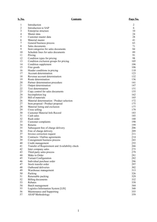 S. No.                                          Contents   Page No.

 1       Introduction                                         2
 2       Introduction to SAP                                  6
 3       Enterprise structure                                 10
 4       Master data                                          24
 5       Customer master data                                 28
 6       Material master                                      41
 7       General business process                             63
 8       Sales documents                                      71
 9       Item categories for sales documents                  84
 10      Schedule lines for sales documents                   89
 11      Pricing                                              91
 12      Condition types for pricing                          98
 13      Condition exclusion groups for pricing              105
 14      Condition supplement                                106
 15      Free goods                                          106
 16      Header conditions in pricing                        110
 17      Account determination                               123
 18      Revenue account determination                       132
 19      Route determination                                 136
 20      Partner determination procedure                     141
 21      Output determination                                147
 22      Text determination                                  151
 23      Copy control for sales documents                    155
 24      Incompletion log                                    162
 25      Bill of materials                                   165
 26      Material determination / Product selection          172
 27      Item proposal / Product proposal                    175
 28      Material listing and exclusion                      177
 29      Cross selling                                       179
 30      Customer Material Info Record                       183
 31      Cash sales                                          185
 32      Rush order                                          188
 33      Customer complaints                                 190
 34      Returns                                             199
 35      Subsequent free of charge delivery                  206
 36      Free of charge delivery                             209
 37      Invoice correction request                          211
 38      Contracts / Outline agreements                      214
 39      Consignment business process                        243
 40      Credit management                                   255
 41      Transfer of Requirement and Availability check      266
 42      Inter company sales                                 275
 43      Third party sales process                           279
 44      Make to Order                                       281
 45      Variant Configuration                               282
 46      Individual purchase order                           296
 47      Stock transfer order                                297
 48      Outbound deliveries                                 302
 49      Warehouse management                                313
 50      Packing                                             326
 51      Returnable packing                                  329
 52      Billing documents                                   332
 53      Rebates                                             338
 54      Batch management                                    344
 55      Logistics Information System [LIS]                  348
 56      Maintenance and Supporting                          355
 57      ASAP Methodology                                    359




                                                      1
 