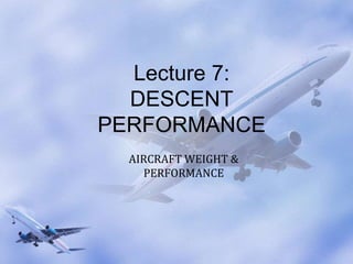 Lecture 7:
DESCENT
PERFORMANCE
AIRCRAFT WEIGHT &
PERFORMANCE
 