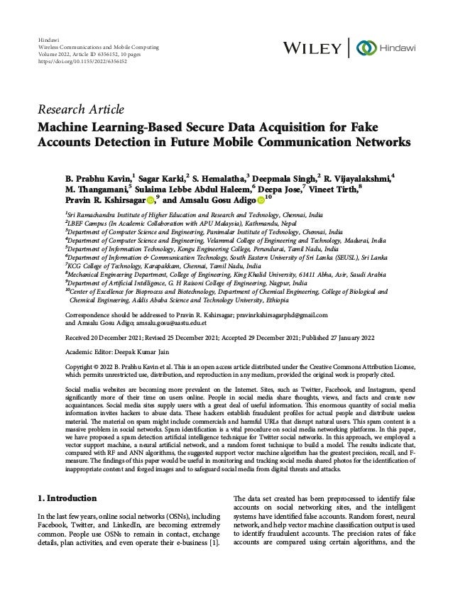 Research Article
Machine Learning-Based Secure Data Acquisition for Fake
Accounts Detection in Future Mobile Communication Networks
B. Prabhu Kavin,1
Sagar Karki,2
S. Hemalatha,3
Deepmala Singh,2
R. Vijayalakshmi,4
M. Thangamani,5
Sulaima Lebbe Abdul Haleem,6
Deepa Jose,7
Vineet Tirth,8
Pravin R. Kshirsagar ,9
and Amsalu Gosu Adigo 10
1
Sri Ramachandra Institute of Higher Education and Research and Technology, Chennai, India
2
LBEF Campus (In Academic Collaboration with APU Malaysia), Kathmandu, Nepal
3
Department of Computer Science and Engineering, Panimalar Institute of Technology, Chennai, India
4
Department of Computer Science and Engineering, Velammal College of Engineering and Technology, Madurai, India
5
Department of Information Technology, Kongu Engineering College, Perundurai, Tamil Nadu, India
6
Department of Information & Communication Technology, South Eastern University of Sri Lanka (SEUSL), Sri Lanka
7
KCG College of Technology, Karapakkam, Chennai, Tamil Nadu, India
8
Mechanical Engineering Department, College of Engineering, King Khalid University, 61411 Abha, Asir, Saudi Arabia
9
Department of Artiﬁcial Intelligence, G. H Raisoni College of Engineering, Nagpur, India
10
Center of Excellence for Bioprocess and Biotechnology, Department of Chemical Engineering, College of Biological and
Chemical Engineering, Addis Ababa Science and Technology University, Ethiopia
Correspondence should be addressed to Pravin R. Kshirsagar; pravinrkshirsagarphd@gmail.com
and Amsalu Gosu Adigo; amsalu.gosu@aastu.edu.et
Received 20 December 2021; Revised 25 December 2021; Accepted 29 December 2021; Published 27 January 2022
Academic Editor: Deepak Kumar Jain
Copyright © 2022 B. Prabhu Kavin et al. This is an open access article distributed under the Creative Commons Attribution License,
which permits unrestricted use, distribution, and reproduction in any medium, provided the original work is properly cited.
Social media websites are becoming more prevalent on the Internet. Sites, such as Twitter, Facebook, and Instagram, spend
signiﬁcantly more of their time on users online. People in social media share thoughts, views, and facts and create new
acquaintances. Social media sites supply users with a great deal of useful information. This enormous quantity of social media
information invites hackers to abuse data. These hackers establish fraudulent proﬁles for actual people and distribute useless
material. The material on spam might include commercials and harmful URLs that disrupt natural users. This spam content is a
massive problem in social networks. Spam identiﬁcation is a vital procedure on social media networking platforms. In this paper,
we have proposed a spam detection artiﬁcial intelligence technique for Twitter social networks. In this approach, we employed a
vector support machine, a neural artiﬁcial network, and a random forest technique to build a model. The results indicate that,
compared with RF and ANN algorithms, the suggested support vector machine algorithm has the greatest precision, recall, and F-
measure. The ﬁndings of this paper would be useful in monitoring and tracking social media shared photos for the identiﬁcation of
inappropriate content and forged images and to safeguard social media from digital threats and attacks.
1. Introduction
In the last few years, online social networks (OSNs), including
Facebook, Twitter, and LinkedIn, are becoming extremely
common. People use OSNs to remain in contact, exchange
details, plan activities, and even operate their e-business [1].
The data set created has been preprocessed to identify false
accounts on social networking sites, and the intelligent
systems have identiﬁed false accounts. Random forest, neural
network, and help vector machine classiﬁcation output is used
to identify fraudulent accounts. The precision rates of fake
accounts are compared using certain algorithms, and the
Hindawi
Wireless Communications and Mobile Computing
Volume 2022,Article ID 6356152, 10 pages
https://doi.org/10.1155/2022/6356152
 