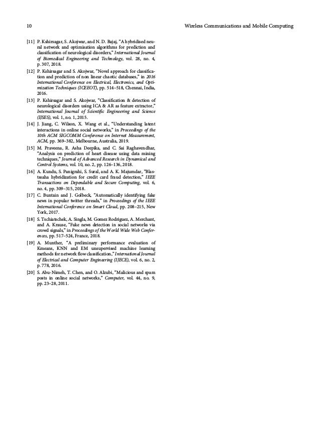 [11] P. Kshirsagar, S. Akojwar, and N. D. Bajaj, “A hybridised neu-
ral network and optimisation algorithms for prediction and
classiﬁcation of neurological disorders,” International Journal
of Biomedical Engineering and Technology, vol. 28, no. 4,
p. 307, 2018.
[12] P. Kshirsagar and S. Akojwar, “Novel approach for classiﬁca-
tion and prediction of non linear chaotic databases,” in 2016
International Conference on Electrical, Electronics, and Opti-
mization Techniques (ICEEOT), pp. 514–518, Chennai, India,
2016.
[13] P. Kshirsagar and S. Akojwar, “Classiﬁcation  detection of
neurological disorders using ICA  AR as feature extractor,”
International Journal of Scientiﬁc Engineering and Science
(IJSES), vol. 1, no. 1, 2015.
[14] J. Jiang, C. Wilson, X. Wang et al., “Understanding latent
interactions in online social networks,” in Proceedings of the
10th ACM SIGCOMM Conference on Internet Measurement,
ACM, pp. 369–382, Melbourne, Australia, 2019.
[15] M. Praveena, R. Asha Deepika, and C. Sai Raghavendhar,
“Analysis on prediction of heart disease using data mining
techniques,” Journal of Advanced Research in Dynamical and
Control Systems, vol. 10, no. 2, pp. 126–136, 2018.
[16] A. Kundu, S. Panigrahi, S. Sural, and A. K. Majumdar, “Blas-
tssaha hybridization for credit card fraud detection,” IEEE
Transactions on Dependable and Secure Computing, vol. 6,
no. 4, pp. 309–315, 2018.
[17] C. Buntain and J. Golbeck, “Automatically identifying fake
news in popular twitter threads,” in Proceedings of the IEEE
International Conference on Smart Cloud, pp. 208–215, New
York, 2017.
[18] S. Tschiatschek, A. Singla, M. Gomez Rodriguez, A. Merchant,
and A. Krause, “Fake news detection in social networks via
crowd signals,” in Proceedings of the World Wide Web Confer-
ences, pp. 517–524, France, 2018.
[19] A. Munther, “A preliminary performance evaluation of
Kmeans, KNN and EM unsupervised machine learning
methods for network ﬂow classiﬁcation,” International Journal
of Electrical and Computer Engineering (IJECE), vol. 6, no. 2,
p. 778, 2016.
[20] S. Abu-Nimeh, T. Chen, and O. Alzubi, “Malicious and spam
posts in online social networks,” Computer, vol. 44, no. 9,
pp. 23–28, 2011.
10 Wireless Communications and Mobile Computing
 