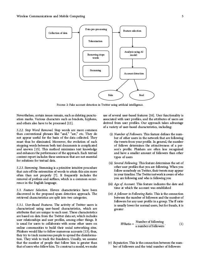 Nevertheless, certain issues remain, such as deleting punctu-
ation marks. Various characters such as brackets, hyphens,
and others also have to be processed [12].
5.2.2. Stop Word Removal. Stop words are more common
than conventional phrases like “and,” “are,” etc. They do
not appear useful for the basis of the data collected. They
must thus be eliminated. Moreover, the evolution of such
stopping words between both text documents is complicated
and uneven [15]. This method minimizes text knowledge
and enhances the performance of the approach. Each textual
content report includes these sentences that are not essential
for solutions for textual data.
5.2.3. Stemming. Stemming is a primitive intuitive procedure
that cuts oﬀ the extremities of words to attain this aim more
often than not properly [7]. It frequently includes the
removal of preﬁxes and suﬃxes, which is a common occur-
rence in the English language.
5.3. Feature Selection. Eleven characteristics have been
discovered in the proposed spam detection approach. The
retrieved characteristics are split into two categories.
5.3.1. User-Based Features. The activity of Twitter users is
characterized using user-based characteristics, which are
attributes that are unique to each user. These characteristics
are based on data from the Twitter data set, which includes
user relationships and user proﬁles, among other things. It
is usual for users to collaborate with some other users on
online communities to build their social networking sites.
Phishers would like to follow numerous accounts [13]; thus,
they try to track numerous people to spread the disinforma-
tion. They wish to track the fraudsters. Usually, we assume
that the number of people that follow him is greater than
that of users who follow him. To construct a model, we make
use of several user-based features [16]. User functionality is
associated with user proﬁles, and the attributes of users are
derived from user proﬁles. Our approach takes advantage
of a variety of user-based characteristics, including:
(i) Number of Followers. This feature deﬁnes the num-
ber of other users in the network that are following
the tweets from your proﬁle. In general, the number
of follows determines the attractiveness of a per-
son’s proﬁle. Phishers are often less recognized
and have a smaller amount of followers than other
types of users
(ii) Several Following. This feature determines the set of
other user proﬁles that you are following. When you
follow somebody on Twitter, their tweets may appear
in your timeline. The Twitter network is aware of who
you are following and who is following you
(iii) Age of Account. This feature indicates the date and
time at which the account was established
(iv) A follower to Following Ratio. This is the connection
between the number of followers and the number of
followers for any user proﬁle in a group. The ﬀ ratio
is usually lower for normal users, but for frauds, it is
greater
FFRatio =
Number of following
a number of followers
: ð1Þ
(v) Reputation. This is the connection between the num-
ber of followers and the total number of followers
Data pre-processing
Collection of data
Tokenization
Feature selection
Analysis using AI
model
Account detection
Removing stops
words
Stemming
Fake Real
Figure 2: Fake account detection in Twitter using artiﬁcial intelligence.
5
Wireless Communications and Mobile Computing
 