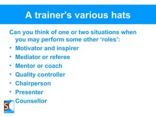 A trainer's various hats
Can you think of one or two situations when
you may perform some other ‘roles’:
• Motivator and inspirer
• Mediator or referee
• Mentor or coach
• Quality controller
• Chairperson
• Presenter
• Counsellor
 