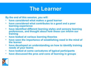 The Learner
By the end of this session, you will:
• have considered what makes a good learner
• have considered what contributes to a good and a poor
learning experience
• have identified different learning styles and sensory learning
preferences, and thought about how these can inform our
training
• have looked at various learning theories
• have seen the importance of establishing need in the mind of
the learner
• have developed an understanding on how to identify training
needs of your teams
• have looked at some caricatures of typical participants
• have discussed the pros and cons of learning in groups
 