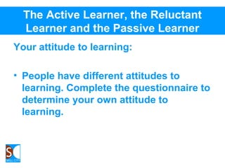 The Active Learner, the Reluctant
Learner and the Passive Learner
Your attitude to learning:
• People have different attitudes to
learning. Complete the questionnaire to
determine your own attitude to
learning.
 