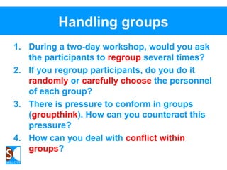 Handling groups
1. During a two-day workshop, would you ask
the participants to regroup several times?
2. If you regroup participants, do you do it
randomly or carefully choose the personnel
of each group?
3. There is pressure to conform in groups
(groupthink). How can you counteract this
pressure?
4. How can you deal with conflict within
groups?
 