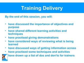 Training Delivery
By the end of this session, you will:
• have discussed the importance of objectives and
purpose
• have shared different learning activities and
techniques
• have practised giving demonstrations
• have considered ways of reviewing what is being
learned
• have discussed ways of getting information across
• have practised some techniques and activities
• have drawn up a list of dos and don’ts for trainers
 