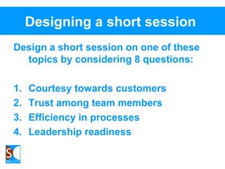 Designing a short session
Design a short session on one of these
topics by considering 8 questions:
1. Courtesy towards customers
2. Trust among team members
3. Efficiency in processes
4. Leadership readiness
 