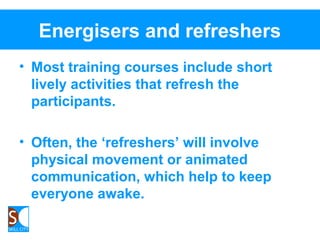 Energisers and refreshers
• Most training courses include short
lively activities that refresh the
participants.
• Often, the ‘refreshers’ will involve
physical movement or animated
communication, which help to keep
everyone awake.
 