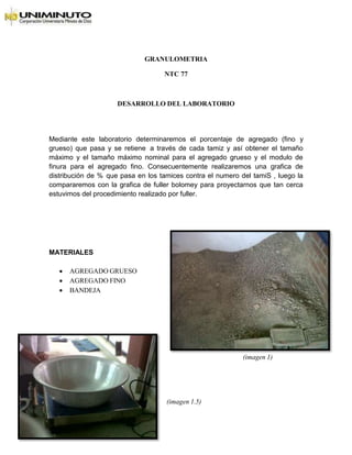 GRANULOMETRIA
NTC 77
DESARROLLO DEL LABORATORIO
Mediante este laboratorio determinaremos el porcentaje de agregado (fino y
grueso) que pasa y se retiene a través de cada tamiz y así obtener el tamaño
máximo y el tamaño máximo nominal para el agregado grueso y el modulo de
finura para el agregado fino. Consecuentemente realizaremos una grafica de
distribución de % que pasa en los tamices contra el numero del tamiS , luego la
compararemos con la grafica de fuller bolomey para proyectarnos que tan cerca
estuvimos del procedimiento realizado por fuller.
MATERIALES
 AGREGADO GRUESO
 AGREGADO FINO
 BANDEJA
(imagen 1)
(imagen 1.5)
 