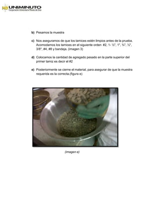 b) Pesamos la muestra
c) Nos aseguramos de que los tamices estén limpios antes de la prueba.
Acomodamos los tamices en el siguiente orden #2, 1- ½", 1", ¾", ½",
3/8", #4, #8 y bandeja. (imagen 3)
d) Colocamos la cantidad de agregado pesado en la parte superior del
primer tamiz es decir el #2
e) Posteriormente se cierne el material, para asegurar de que la muestra
requerida es la correcta.(figura e)
(imagen e)
 