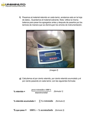 f) Pesamos el material retenido en cada tamiz, anotamos esto en la hoja
de datos.. Guardamos el material sobrante. Nota: Utilice la misma
balanza para pesar los agregados antes y después de pasarlos por los
tamices de manera que se disminuyan los errores de instrumentación.
(imagen f)
g) Calculamos el por ciento retenido, por ciento retenido acumulado y el
por ciento pasando en cada tamiz ,con las siguientes formulas
% retenido =
𝒑𝒆𝒔𝒐 𝒓𝒆𝒕𝒆𝒏𝒊𝒅𝒐 𝒙 𝟏𝟎𝟎 %
𝒎𝒖𝒆𝒔𝒕𝒓𝒂 𝒕𝒐𝒕𝒂𝒍
(formula 1)
% retenido acumulado = ∑ % 𝒓𝒆𝒕𝒆𝒏𝒊𝒅𝒐 (formula 2)
% que pasa = 𝟏𝟎𝟎% − % 𝒂𝒄𝒐𝒎𝒖𝒍𝒂𝒅𝒐 (formula 3)
 