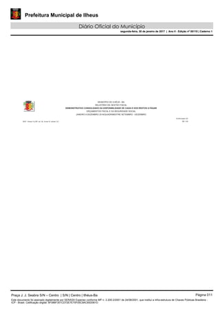 Prefeitura Municipal de Ilheus
Diário Oficial do Município
segunda-feira, 30 de janeiro de 2017 | Ano II - Edição nº 00110 | Caderno 1
MUNICÍPIO DE ILHÉUS - BA
RELATÓRIO DE GESTÃO FISCAL
DEMONSTRATIVO CONSOLIDADO DA DISPONIBILIDADE DE CAIXA E DOS RESTOS A PAGAR
ORÇAMENTOS FISCAL E DA SEGURIDADE SOCIAL
Continuação 2/2
R$ 1,00
JANEIRO A DEZEMBRO 2016/QUADRIMESTRE SETEMBRO - DEZEMBRO
RGF - Anexo 5 (LRF, art. 55, Inciso III, alínea "a")
Praça J. J. Seabra S/N – Centro | S/N | Centro | Ilhéus-Ba Página 011
Este documento foi assinado digitalmente por SERASA Experian conforme MP n. 2.200-2/2001 de 24/08/2001, que institui a infra-estrutura de Chaves Públicas Brasileira -
ICP - Brasil. Cetificação diigital: 6F086F351CD72E7E70F05C9AC65D061D
Prefeitura Municipal de Ilheus
Diário Oficial do Município
segunda-feira, 30 de janeiro de 2017 | Ano II - Edição nº 00110 | Caderno 1
 