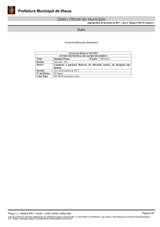 Prefeitura Municipal de Ilheus
Diário Oficial do Município
segunda-feira, 30 de janeiro de 2017 | Ano II - Edição nº 00110 | Caderno 1
Outro
Extrato de Diárias para funcionários
Extrato de Diária nº 017/2017
FUNDO MUNICIPAL DE SAÚDE DE ILHÉUS
Nome Rudinei Pester Função Motorista.
Destino Salvador - BA
Motivo Conduzir o paciente Roberto de Miranda Junior, do Hospital São
Rafael.
Período 24 e 25 de janeiro de 2017.
Nº de Diárias 02 (duas)
Valor Pago R$ 300,00 (trezentos reais)
Praça J. J. Seabra S/N – Centro | S/N | Centro | Ilhéus-Ba Página 037
Este documento foi assinado digitalmente por SERASA Experian conforme MP n. 2.200-2/2001 de 24/08/2001, que institui a infra-estrutura de Chaves Públicas Brasileira -
ICP - Brasil. Cetificação diigital: ECE525A2C2B71BA30FE9661A47FD1DCD
Prefeitura Municipal de Ilheus
Diário Oficial do Município
segunda-feira, 30 de janeiro de 2017 | Ano II - Edição nº 00110 | Caderno 1
 