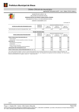Prefeitura Municipal de Ilheus
Diário Oficial do Município
segunda-feira, 30 de janeiro de 2017 | Ano II - Edição nº 00110 | Caderno 1
MUNICÍPIO DE ILHÉUS - BA
RELATÓRIO DA GESTÃO FISCAL
DEMONSTRATIVO DA DÍVIDA CONSOLIDADA LÍQUIDA
ORÇAMENTOS FISCAL E DA SEGURIDADE SOCIAL
JANEIRO A DEZEMBRO 2016
Continuação 2/2
DÍVIDA CONSOLIDADA PREVIDENCIÁRIA
REGIME PREVIDENCIÁRIO
SALDO DO EXERCÍCIO DE 2016
Até o 3º
Quadrimestre
Até o 2º
Quadrimestre
Até o 1º
Quadrimestre
SALDO DO
EXERCÍCIO
ANTERIOR
0,000,00DÍVIDA CONSOLIDADA PREVIDENCIÁRIA (IV) 0,000,00
Passivo Atuarial 0,000,000,00 0,00
Outras Dívidas - Inclusive precatórios vencidos e não pagos 0,000,000,00 0,00
0,000,00DEDUÇÕES (V) 0,000,00
Disponibilidade de Caixa Bruta 0,000,000,00 0,00
Investimentos 0,000,000,00 0,00
Demais Haveres Financeiros 0,000,000,00 0,00
(-) Restos a pagar processados (exceto precatórios) 0,000,000,00 0,00
0,000,00OBRIGAÇÕES NÃO INTEGRANTES DA DC 0,000,00
DÍVIDA CONSOLIDADA LÍQUIDA PREVIDENCIÁRIA (VI) = (IV - V) 0,00 0,000,00 0,00
OUTROS VALORES NÃO INTEGRANTES DA DC
SALDO DO EXERCÍCIO DE 2016
Até o 3º
Quadrimestre
Até o 2º
Quadrimestre
Até o 1º
Quadrimestre
SALDO DO
EXERCÍCIO
ANTERIOR
ANTECIPAÇÕES DE RECEITA ORÇAMENTÁRIA - ARO 0,000,000,000,00
1. Se o saldo apurado for negativo, ou seja, se o total do Ativo Disponível mais os Haveres Financeiros for menor que Restos a Pagar Processados, não
deverá ser informado nessa linha, mas sim na linha da "Insuficiência Financeira", das Obrigações não integrantes da Dívida Consolidada - DC. Assim quando
o cálculo de DEDUÇÕES (II) for negativo, colocar um "-" (traço) nessa linha.
FONTE:
Praça J. J. Seabra S/N – Centro | S/N | Centro | Ilhéus-Ba Página 004
Este documento foi assinado digitalmente por SERASA Experian conforme MP n. 2.200-2/2001 de 24/08/2001, que institui a infra-estrutura de Chaves Públicas Brasileira -
ICP - Brasil. Cetificação diigital: 6F086F351CD72E7E70F05C9AC65D061D
Prefeitura Municipal de Ilheus
Diário Oficial do Município
segunda-feira, 30 de janeiro de 2017 | Ano II - Edição nº 00110 | Caderno 1
 