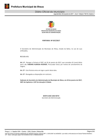 Prefeitura Municipal de Ilheus
Diário Oficial do Município
segunda-feira, 30 de janeiro de 2017 | Ano II - Edição nº 00110 | Caderno 1
Praça J. J. Seabra S/N – Centro | S/N | Centro | Ilhéus-Ba Página 043
Este documento foi assinado digitalmente por SERASA Experian conforme MP n. 2.200-2/2001 de 24/08/2001, que institui a infra-estrutura de Chaves Públicas Brasileira -
ICP - Brasil. Cetificação diigital: 63572A5B4BE3F0B21C7988B60A956FBF
 