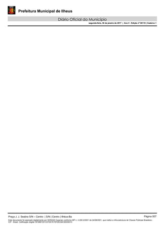 Prefeitura Municipal de Ilheus
Diário Oficial do Município
segunda-feira, 30 de janeiro de 2017 | Ano II - Edição nº 00110 | Caderno 1
Praça J. J. Seabra S/N – Centro | S/N | Centro | Ilhéus-Ba Página 007
Este documento foi assinado digitalmente por SERASA Experian conforme MP n. 2.200-2/2001 de 24/08/2001, que institui a infra-estrutura de Chaves Públicas Brasileira -
ICP - Brasil. Cetificação diigital: 6F086F351CD72E7E70F05C9AC65D061D
Prefeitura Municipal de Ilheus
Diário Oficial do Município
segunda-feira, 30 de janeiro de 2017 | Ano II - Edição nº 00110 | Caderno 1
 