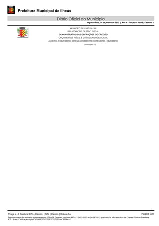Prefeitura Municipal de Ilheus
Diário Oficial do Município
segunda-feira, 30 de janeiro de 2017 | Ano II - Edição nº 00110 | Caderno 1
MUNICÍPIO DE ILHÉUS - BA
RELATÓRIO DE GESTÃO FISCAL
DEMONSTRATIVO DAS OPERAÇÕES DE CRÉDITO
ORÇAMENTOS FISCAL E DA SEGURIDADE SOCIAL
JANEIRO A DEZEMBRO 2016/QUADRIMESTRE SETEMBRO - DEZEMBRO
Continuação 2/2
Praça J. J. Seabra S/N – Centro | S/N | Centro | Ilhéus-Ba Página 008
Este documento foi assinado digitalmente por SERASA Experian conforme MP n. 2.200-2/2001 de 24/08/2001, que institui a infra-estrutura de Chaves Públicas Brasileira -
ICP - Brasil. Cetificação diigital: 6F086F351CD72E7E70F05C9AC65D061D
Prefeitura Municipal de Ilheus
Diário Oficial do Município
segunda-feira, 30 de janeiro de 2017 | Ano II - Edição nº 00110 | Caderno 1
 