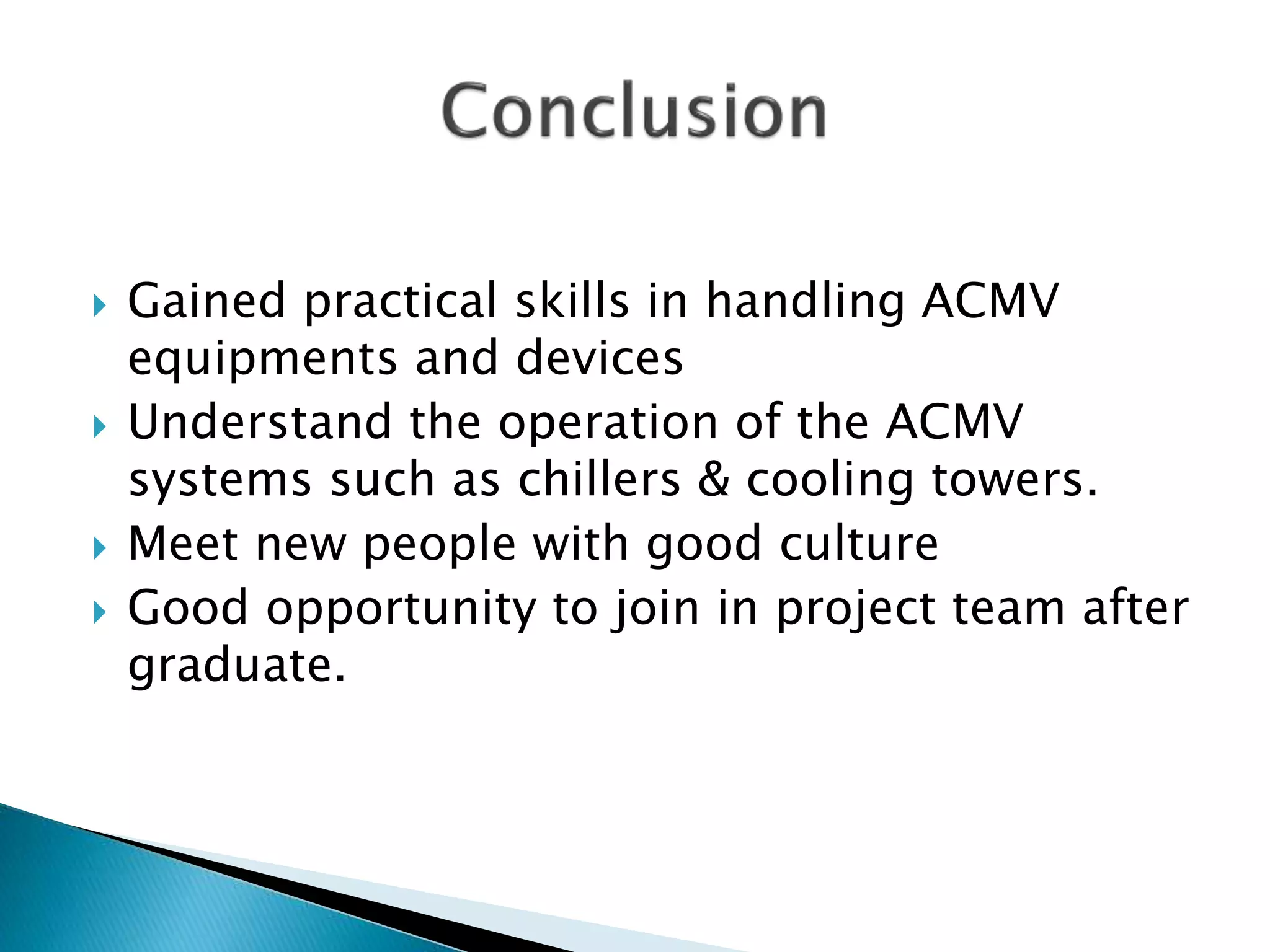  Gained practical skills in handling ACMV
equipments and devices
 Understand the operation of the ACMV
systems such as chillers & cooling towers.
 Meet new people with good culture
 Good opportunity to join in project team after
graduate.
 