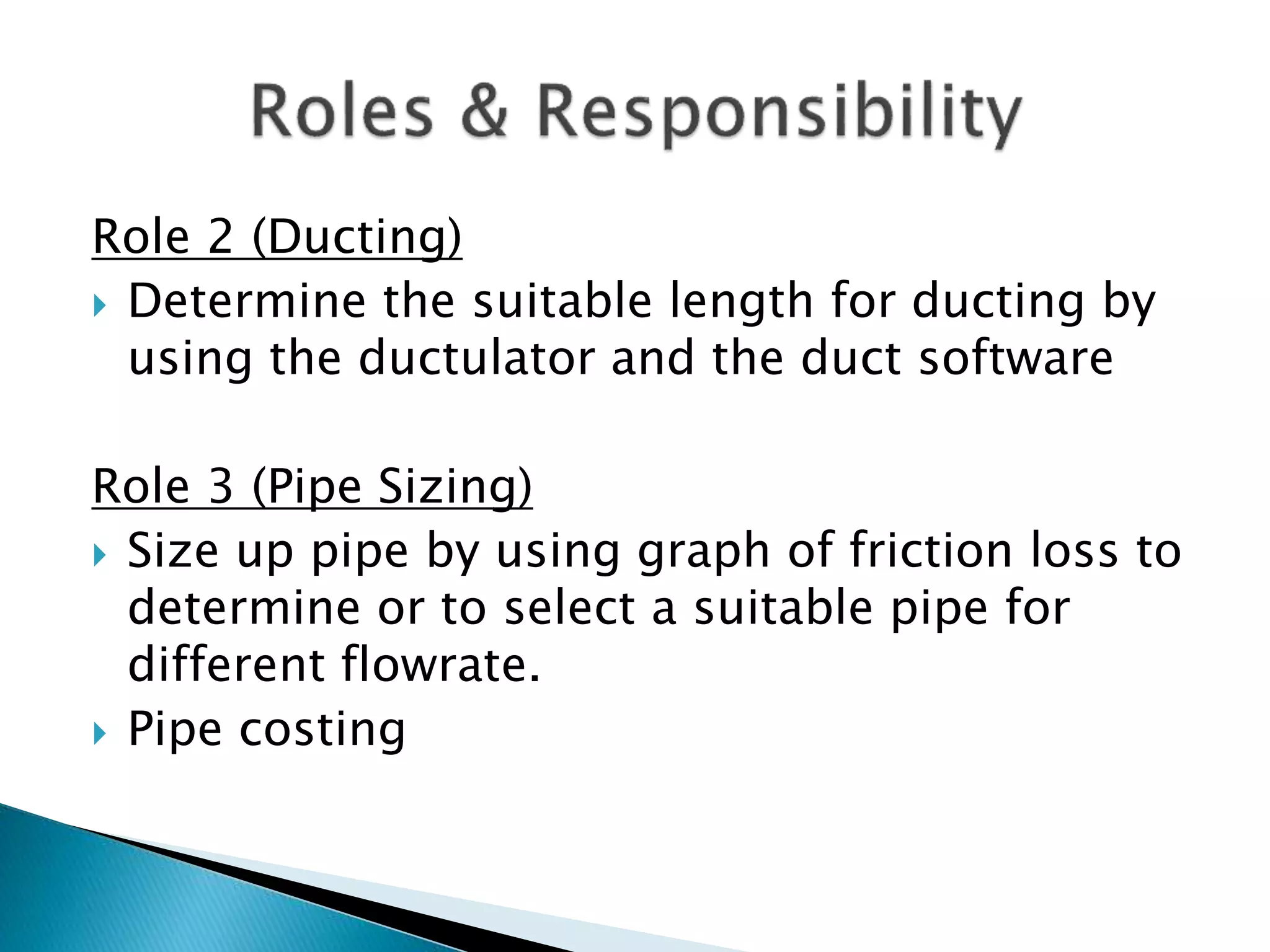 Role 2 (Ducting)
 Determine the suitable length for ducting by
using the ductulator and the duct software
Role 3 (Pipe Sizing)
 Size up pipe by using graph of friction loss to
determine or to select a suitable pipe for
different flowrate.
 Pipe costing
 