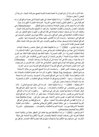 11 
، و حّ أشحسش ج ذٌسجعس أ ضحؼ ج ؼٌ ٕٛج أ ١ّ٘س خحطس ذح غٌٕرس ؿٌ ١ّغ كِشوحش ج رٌكع ، ذٌسؾس أ ٠ؼطرش ١ِطحدجضح . ج رٌؼغ ٨ 
* لذ )ج ضٌ ١٘شٞ ، 2007 ( ) 12 ( دسجعس ضك ١ٍ ١ٍ س ذ٘فص ئ ٌٝ ضم ١١ ج ١ٌّطحدجضح فٟ خ غّس ِٛجلغ ٌٍٛصجسجش 
ج ؼٌشجل ١س ٚ ٟ٘ : ) ج طٌؼ ١ٍ ج ؼٌح ٌٟ ٚج رٌكع ج ؼٌ ٍّٟ؛ ج طٌشذ ١س؛ جظٌ حٕػس؛ ج طٌؿحسز؛ ج ىٌٙشذحء(. ق ١ع 
ق صٍٍ ج ذٌسجعس ؿِ ّٛػس ض ١ؿح ج ١ٌّطحدجضح ذحعطخذج ذش حٔ ؽِ ج طٌك ١ٍ Metachecker ٚ ٟ٘ 
)ج إٌّ فٌ، ج ؼٌ ٕٛج ٚج ٌٛطف ٚج ىٌ حٍّش ج فٌّطحق ١س ٚج ضٌجقف ( ١ّ٘ ٤ طٙح ذح غٌٕرس كٌّشوحش ج رٌكع . 
ٚوشفص ج ذٌسجعس ػ ػؼف جعطخذج ج ١ٌّطحدجضح فٟ ض هٍ ج ٌّٛجلغ ،ٚ أظٙشش طٔحتؽ ج طٌك ١ٍ ػ ػذ جعطخذج ج ىٌ حٍّش ج فٌّطحق ١س فٟ ذؼغ ج ٌّٛجلغ ٚػذ ٚؾٛد ػ ٩لس ذ ١ ٕٙح ٚذ ١ ج كٌّطٜٛ ج ٌّٛػٛػٟ 
ٌٍّٛجلغ ج طٌٟ جعطخذ طِٙح . ٚأٚطص ج ذٌسجعس ج مٌحت ١ّ ػ ١ٍٙح ذؿ سٍّ ج طٌٛط ١حش ِٕٙح :ضطٛ ٠ش 
ج ٌّٛجلغ ج كٌّ ١ٍس ذاػحدز ضٛط ١ف ذ ١ح حٔش ِٛجلؼٙ ٚج طٌؼشف ػ ٍٝ آ ١ٌس ػ كِشوحش ج رٌكع ذشى أفؼ ؼٌ حّ وفحءز ج ٨عطشؾحع . 
* لذ )ػرذ ج ٌٙحدٞ ، 2005 ( ) 13 ( دسجعس ضطر ١م ١س ذ٘فص ئ ٌٝ ضك ١ٍ ػ حٕطش ٚجطفحش ج رٌ ١ح حٔش 
)ج ١ٌّطحدجضح ( فٟ ػ ١ سٕ ِٛجلغ ج ىٌّطرحش ج ؼٌشذ ١س فٟ ظِش ٚج غٌؼٛد ٠س ٚ ٟ٘ " ىِطرس ج ٦عى ذٕس ٠س ، 
شرىس ج ىٌّطرحش ج ظٌّش ٠س ، دجس ج ىٌطد ج ظٌّش ٠س ، ىِطرس ج هٌٍّ فٙذ ج ٌٛؽ ١ٕس ىِطرس ج هٌٍّ ػرذ ج ؼٌض ٠ض 
ج ؼٌح سِ ، ىِطرس رِحسن ج ؼٌح سِ " ٚجفطشع ج رٌحقع أ ج ٌٛؾٛد ج ؼٌشذٟ ىٌٍّطرحش ػ ٍٝ ج ٦ طٔش صٔ ١ٌظ 
رج ٛٔػ ١س ؾ ١ذز ، ٚ ٠ؼٛد ر هٌ فٟ أقذ أعرحذ ئ ٌٝ أ ؽش ٠مس ذ حٕء ٚطحتف ج رٌ ١ح حٔش Metadata ضى ؾ ١ذز فٟ ؿِ ٍّٙح و حّ أ ٙٔح ضطرغ ج ؼٌّح ١٠ ش ج ؼٌح ١ٌّس فٟ ز٘ج ج شٌأ ، و حّ جفطشع أ ج رٌش ؿِ ١حش 
ج طٌٟ أػذش مٌ ١حط ج ١ٌّطحدجضح فٟ ج ٌّٛجلغ ج غٌشذ ١س ٨ ضظفٍ ٌٍّٛجلغ ج ؼٌشذ ١س ذغرد ضش ١ِض ج كٌشف 
ج ؼٌشذٟ فٟ طفكحش ج ضٌٕ ج فٌحتك . ٚجعطخذ صِ ج ذٌسجعس ج ٌّٕٙؽ ج طٌؿش ٠رٟ خ ٩ي ج ٨عطؼح سٔ 
ذرش حٔ ؽِ ج طٌك ١ٍ Meta Tag Analyzer ٚأظٙشش ج ذٌسجعس ػذ ج ط٘ حّ ج ىٌّطرحش ذح ١ٌّطحدضح ػ ذٕ 
ئ شٔحء ِٛجلؼٙح ذ غٕرس 100 % عٛجء فٟ ج ٌّٛجلغ ج ظٌّش ٠س أٚ ج غٌؼٛد ٠س .ٚأٚطص ج ذٌسجعس ذؿ سٍّ 
ج طٌٛط ١حش ، ٚ ِٕٙح : ج ٨ ط٘ حّ ذٛػغ فمشجش ج ١ٌّطحدجضح ذ ّٛجلغ ج ىٌّطرحش ٚ ج ٨ طٌضج ذح ؼٌّ ١حس ٠س 
ػ ذٕ ذ حٕء ج ١ٌّطحدجضح ٚجعطخذج ؼِ ١حس دذ وٛس . 
* لذ )خ ١ٍفس ، 2005 ( ) 14 ( دسجعس ضك ١ٍ ١ٍ س ذ٘فص ج ذٌسجعس ئ ٌٝ ضك ١ٍ ج ٌٛػغ ج كٌح ٌٟ ـٌ 151 
ِٛلغ ػشذٟ طِخظض فٟ ج ىٌّطرحش ٚج ؼٌّ ٍٛ حِش ، ؾٛج دٔ ػذز ِٕٙح ضك ١ٍ ج ٌّٛجلغ ٚفمح 
طٌٛفش ج ١ٌّطحدجضح ٚجعطخذج ِٙح ؼٌّ ١حس دذ وٛس فٟ ط ١حغطٙح .ٚأظٙشش ج ذٌسجعس أ ج ٌّٛجلغ 
ج ؼٌشذ ١س ضؼح ٟٔ لظٛس قحد فٟ جعطخذج ج ١ٌّطحدجضح ، ق ١ع ظٙش أ 18.3 % ج ٌّٛجلغ ضطٛفش 
ذٙح ج ١ٌّطحدجضح، و حّ أظٙشش لظٛس ح٘ فٟ ج ٨ػط حّد ػ ٍٝ ؼِ ١حس دذ وٛس Dublin Core ق ١ع 
أ 2.6 % فمؾ ج ٌّٛجلغ ضغطخذ ز٘ج ج ؼٌّ ١حس ، ذٛجلغ 4 ِٛجلغ فمؾ ئؾ حّ ٌٟ ج ٌّٛجلغ 
ج ؼٌشذ ١س ج طٌّخظظس ، ٚ ٟ٘ : ىِطرس ج ؿٌّظٍ ج ػٌمحفٟ ج رٌش ٠طح ٟٔ ذف غٍط ١ ، ىِطرس عحخ ج طٌر ١س 
ذح ؿٌح ؼِس ج ٤ شِ ٠ى ١س ذر ١شٚش ،ج رٌٛجذس ج ؼٌشذ ١س ىٌٍّطرحش ٚج ؼٌّ ٍٛ حِش : cybrarians ،ج ذٌٚس ٠س 
ج ٦ ىٌطشٚ ١ٔس cybrarians journal . 
، * لذ )شح ١٘ 2002 ( ) 15 ( دسجعس جعطىشحف ١س ضؿش ٠ر ١س ذ٘فص ئ ٌٝ ج طٌكمك ػ ١ٍّحً ئ ىِح ١ٔس جػط حّد 
ج ىٌّطرس ج ؼٌشذ ١س ػ ٍٝ ٚجطفحش ج رٌ ١ح حٔش ج كٌٍّمس ذح ظٌّحدس ج ؼٌشذ ١س ج ٦ ىٌطشٚ ١ٔس ج طٌّحقس ػ ٍٝ شرىس 
ج ٦ طٔش صٔ فٟ دػ فٙحسعٙح ج ٦ ىٌطشٚ ١ٔس ذطغؿ ٩١ ش ذر ١ٍٛؾشجف ١س ؼِ ١حس ٠س طٌ هٍ ج ظٌّحدس ضطٛجفك غِ 
 