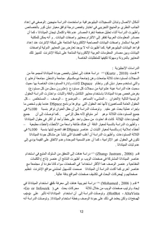 12 
أشىحي ج ٨ضظحي ٚضرحدي ج طٌغؿ ٩١ ش ج رٌر ١ٍٛؾشجف ١س ،ٚجعطخذ صِ ج ذٌسجعس ِٕٙؿ ١ :ج ٌٛطفٟ فٟ ئػذجد 
ج ؿٌح دٔ ج ظٌٕشٞ ،ٚج ٌّٕٙؽ ج طٌؿش ٠رٟ فٟ جخطرحس ٚفكض دسؾس ضٛجفك ؼِ ١حس دذ وٛس ذح خٌظحتض 
ٚأظٙشش ج ذٌسجعس أغ حٕء ضك ١ٍ طفكس شفشز ج ظٌّحدس ػذ دلس ٚجوط حّي ض ١ؿح ج ١ٌّطحدجضح ، و حّ أ ظِحدس ج ؼٌّ ٍٛ حِش ج ؼٌشذ ١س ضفطمش ئ ٌٝ ج ٨ طٌضج ذ ؼّح ١٠ ش ٚجطفحش ج رٌ ١ح حٔش . ٚ أ ٠ ىّ ىٌٍّطرس 
ج ؼٌشذ ١س جعطػ حّس ٚجطفحش ج رٌ ١ح حٔش ج ظٌّحقرس ج ٦ ىٌطشٚ ١ٔس ج طٌّحقس ػ ٍٝ شرىس ج ٦ طٔش صٔ ػ ذٕ ئػذجد 
٠ٛؾذ ضؼحسع ذ ١ ج ؼٌّح ١٠ ش ج ذٌٚ ١ٌس ٌٛجطفحش لٛجػذ ج رٌ ١ح حٔش ج رٌر ١ٍٛؾشجف ١س .و حّ أظٙشش أ ٨ 
ج رٌ ١ح حٔش ٚذ ١ ظِحدس ج ؼٌّ ٍٛ حِش ج ؼٌشذ ١س ج ٦ ىٌطشٚ ١ٔس ج طٌّحقس ػ ٍٝ شرىس ج ٦ طٔش صٔ طٌ ١١ّ ض ض هٍ 
ج ؼٌّح ١٠ ش ذح شٌّٚ سٔ ٚعٙٛ سٌ ضى ١فٙح طٌٍّط رٍحش ج خٌحطس . 
ج ذٌسجعحش ج ٦ ؿٔ ١ٍض ٠س : 
* لذ صِ Kurtz , 2010) ( ) 16 ( دسجعس ذ٘فص ئ ٌٝ ضك ١ٍ ٚفكض ؾٛدز ج ١ٌّطحدجضح ؿٌّ ّٛػس ج غٌؿ ٩ش غٌّطٛدػحش غ ٩غس ؾح ؼِحش ٚ )ؾح ؼِس ١ٔٛ ىِغ ١ىٛ ،ؾح ؼِس ٚجش طٕ ،ؾح ؼِس أٚ ح٘ ٠ٛ ( 
ٚج طٌٟ ضغطخذ ؼِ ١حس دذ وٛس ٚ ظٔح Dspace ٦ شٔحء ٚئدجسز ج غٌّطٛدػحش ج خٌحطس ذٙح ،ق ١ع 
عكرص ز٘ ج ذٌسجعس ػ ١ سٕ ػشٛجت ١س عؿ ٩ش و غِطٛدع )ػششٚ عؿ و غِطٛدع( 
ذغشع فكض ؾٛدز ج ١ٌّطحدجضح ذحعطخذج ؼِح ١٠ ش ج طٌىح ٚج ذٌلس ٚج ػٌرحش ،ٚجخطحسش ج ذٌسجعس ج كٌمٛي 
ج شٌت ١غ ١س ج طٌح ١ٌس :)ج ؼٌ ٕٛج – ج شٌّٕٝء /ج غٌّح – ج ٌّٛػٛع – ج ٌٛطف – ج غٌّطخضٍ – و ٤ ٙٔح ضؼذ ج كٌمٛي ج طٌٟ ٠ٛفش ح٘ ذش حٔ ؽِ )ٓ ج كٌمٛي ج ؼٌح سِ غٌٍّح ١ّ٘ DSpace ػ ذٕ حِ ٠مٛ شخض حِ 
ذاؾشجء ػ ١ٍّس ذكع غ ١ش مِ ١ذ. ٚضٛطصٍ ج ذٌسجعس ئ ٌٝ أ قم ج ؼٌ ٕٛج ضٛجفش ذ غٕرس 100 % فٟ 
ؾ ١ّغ ج غٌّطٛدػحش ج ػٌ ٩غس ،ٚ ٛ٘ أ شِ طِٛلغ ٤ قم ئ ضٌج ِٟ . و حّ ضٛطصٍ ئ ٌٝ أ ؾ ١ّغ 
جيِغطٛدػحش ج غ ي ٩غس وح صٔ لذ جقطٛش عؿ ٚجقذ ػ ٍٝ خطأ ٚأقذ أٚ أوػش فٟ قمٛي ج ١ٌّطحدجضح 
، ٚأظٙشش ج ذٌسجعس ذح غٌٕرس ؼٌّ ١حس ج ذٌلس أ حٕ٘ن ؽحتفس ٚجعؼس ج ٤خطحء )أخطحء طِرؼ ١س – 
أخطحء ئ ٩ِت ١س ( ٚذح غٌٕرس ؼٌّ ١حس ج ػٌرحش ي ػ حٕطش DSpace فمذ جضؼف غرطٙح ذ غٕرس 100 % فٟ 
ج ػٌ ٩غس ج غٌّطٛدػحش .ٚأظٙشش ج ذٌسجعس أ أغ دٍ ج مٌؼح ٠ح ج طٌٟ ض شٕأ ػ شِحو ؾٛدز ج ١ٌّطحدجضح 
ضىٛ فٟ ج كٌمٛي غ ١ش ج ٦ ضٌج ١ِس ، و حّ أ ػذ ج طٌغ ١ّس ج ٌّٛقذز ٚػذ ج ٨ضفحق ػ ٍٝ ج مٌ ١ سّ ٠إدٞ ئ ٌٝ 
ػذ غرحش ج ١ٌّطحدجضح . 
( 17 ( دسجعس ذ٘فص ئ ٌٝ ج طٌكمك ج غٌ ٍٛن ج طٌّرغ فٟ جعطخذجَ (Zhang، Jastram , 2006) لذ ػ حٕطش ج ١ٌّطحدجضح ج شٌّطشوس فٟ طفكحش ج ٌٛ ٠د ،ٚ أظٙشش ج طٌٕحتؽ أ ػ ظٕش )ضحؼ ( ج ىٌ حٍّش 
ج فٌّطحق ١س ٚ ػ ظٕش ج ٌٛطف حّ٘ ج ٤وػش جعطخذج حِ فٟ جظٌفكحش عٛجء وح حٔ فِشدز أٚ ؿِط ؼّس غِ 
ػ حٕطش أخشٜ و حّ أوذش ج ذٌسجعس أ ج ١ٌّطحدجضح ط صّّ طٌٍغٙ ١ شٌّٕثٟ ِٛجلغ ج ٦ طٔش صٔ ض ظٕ ١ 
طفكحضٙ ٚ يِكشوحش ج رٌكع فٟ ضىش ١ف طفكحش ج ٌّٛجلغ ذذلس ػح ١ٌس . 
* لذ ) (Mohamed , 2006 )18 ) دسجعس ضؿش ٠ر ١س ذ٘فص ئ ٌٝ ؼِشفس أ شظٞس جعطخذج ج ١ٌّطحدجضح فٟ 
ئ ٠ؿحد ٚضشض ١د طفكحش ج ٌٛ ٠د خ ٩ي غ ٩غس كِشوحش ذكع ٟ٘ ) Go or Infoseek ، 
AltaVista ، HotBot (. ٚضٛطصٍ ج ذٌسجعس ئ ٌٝ أ جعطخذج ج ١ٌّطحدجضح ضأغ ١ش ػ ٍٝ شس ٠ شد 
جيطففجش ٚ ىٌ ٠ؼط ذّ فٟ ر هٌ ػ ٍٝ ؾٛدز ج ٌٛطف ٚخطس جعطخذج ج ١ٌّطحدجضح. ٚضٛطصٍ ج ذٌسجعس أ  