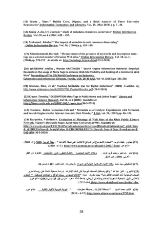 38 
(16) Kurtz , Mary." Dublin Core, DSpace, and a Brief Analysis of Three University Repositories".Information Technology and Libraries. Vol. 29, (Mar 2010) p p, 7 . 40. 
(17) Zhang ,A Jin, Iris Jastram " study of metadata element co-occurrence" Online Information Review .Vol .30 ,no 4 ,(2006 ) 428 – 453. 
(18) Mohamed , Khaled " The impact of metadata in web resources discovering" 
. Online Information Review. Vol. 30, ( 2006) p p, 155 -168. 
(19) Alimohammadi, Dariush "Measurement of the presence of keywords and description meta- tags on a selected number of Iranian Web sites." Online Information Review, Vol 28, no 3 . (2004).pp, 220-223. Available at: http://webology.ir/news.html(13-5-2010) 
(20) WEIDEMAN ,Melius , Wouter KRITZINGER " Search Engine Information Retrieval: Empirical Research on the usage of Meta Tags to enhance Web Site Visibility and Ranking of e-Commerce Web Sites" Proceedings of The 7th World Conference on Systemics, 
Cybernetics and Informatics (Orlando, Florida, USA, 28-30 July), Vol VI, (2003),pp 231-236. 
(21) Knutson, Ellen, et al." Tracking Metadata Use for Digital Collections" (2003) Available at: http://www.siderean.com/dc2003/706_Poster49-color.pdf (20-5-2010) 
(22) Craven ,Timothy." DESCRIPTION Meta Tags in Public Home and Linked Pages" Library and Information Science Research .Vol 11, no 2 (2001) Available at: http://libres.curtin.edu.au/LIBRE11N2/craven.htm(30-5-2010) 
(23) Henshaw, Robin ,Valauskas Edward " Metadata as a Catalyst: Experiments with Metadata and Search Engines in the Internet Journal, First Monday" Libri, vol. 51, (2001),pp. 86–101. 
(24) Karpenko, Volodymyr. Evaluation of Metatags of Web Sites of the Ohio Public Library Network. Master's Research Paper, Kent State University.(1998). Available at: 
http://www.eric.ed.gov/ERICWebPortal/custom/portlets/recordDetails/detailmini.jsp?_nfpb=true&_&ERICExtSearch_SearchValue_0=ED424858&ERICExtSearch_SearchType_0=no&accno=ED424858( 30-5-2010) 
( 25 ( عغب ، ْٛفبء أٚ ةٕ ."انجؾش ألاعزشعبع فٙ ان إًلغ الإػلايٛخ ػه شجكخ الإ زَش ذَ " . يغهخ انؼشثٛخ ، 3000 ،ع 1 ، 2000 ، 
يزبػ ػجش: http://www.arabcin.net/arabiaall/1-2002/7.html ( 1 - 4 - 2010 ) 
( 26 ( ئيبو ،ئثشا ْٛى ئؾ ذً فشٚذ ػضد . كٔبلاد الأ جَبء ان ؼًبطشح :ان شُأح-انزط سٕ- انذ سٔ –انفؼبنٛبد .انمب شْح :داس انفكش 
انؼشثٙ، 2006 و ،ص 225 . 
( 27 ) انش مُٛطٙ،عٛذ يؾ ذً . كٔبنخ الأ َٛبء الاعلايٛخ انذ نٔٛخ فٙ ان ًٛضا .انشٚبع:داس ػبنى انكزت 1412 ، ـْ،ص 24 . 
( 28 ( انش شٓ ، فبٚض ػجذ الله " ألغ ئغزمجم انظؾف انٛ يٕٛخ ػه شجكخ الإ زَش ذَ :دساعخ يغؾّٛخ شبيهخ ػه سؤعبء رؾشٚش 
انظؾف انغؼ دٕٚخ راد انطجؼبد الإنكزش َٛٔخ" ثؾش يمذو ل ذَ حٔ "الإػلاو انغؼ دٕ ع بًد ان إلغ ارغب بْد ان غًزمجم " ان زًُذ الإػلايٙ الأ لٔ- انغ ؼًٛخ انغؼ دٕٚخ نلإػلاو ألارظبل انشٚبع/ عبيؼخ ان هًك عؼ دٕ - يبسط 20 - 25 يبسط/ 2003 و يزبػ ػجش: 
)http://www.ekateb.net/searchs/doc1.doc6 - 4 - 2010 ) 
( 29 ( غ بُٚى، يؾ ذً انغٛذ " طؾبفخ الإ زَش ذَ .. طؾبفخ يؼه يٕبد " . انج إثخ انؼشثٛخ نلأخجبس انزم ُٛخ . يزبػ ػجش: 
http://www.aitnews.com/news/3795.html ( 22 - 4 - 2010 ) 
 