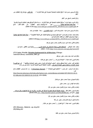 39 
( 30 ( انغشٚؾٙ، ؽغ ػ إد " ألغ ان كًزجبد انغبيؼٛخ انغؼ دٕٚخ ػه شجكخ الإ زَش ذَ "، ػبنى انكزت ،يظ 24 ،ع 5 - 2003 و، ص 
407 . 
( 31 ( ان ظًذس انغبثك ،ص 407 . 
( 32 ( غشٚت ،يبعذح ػضد." ي إلغ ان كًزجبد انغبيؼٛخ ػه شجكخ الإ زَش ذَ : دساعخ يمبس خَ ن إًلغ ثؼغ ان كًزجبد انؼشثٛخ أنغشثٛخ 
" يغهخ يكزجخ ان هًك ف ذٓ ان ؽٕ ُٛخ .- يظ 13 ،ع 2 )ٚ بُٚش- ٚ نٕٕٛ 2007 (.- ص 269 - 307 .، يزبػ 
ػجش: http://www.kfnl.gov.sa/idarat/KFNL_JOURNAL/m13-2/pdf/8.pdf ( 25 - 4 - 2010 ) 
( 33 ( انغشٚؾٙ، ؽغ ػ إد ، ؽبرى ٚ عٕف انذٚ .- ان لٕاء الإنٛكزش َٙٔ . – عذح ، 1428 ص 111 . 
( 34 ( يؾ ذً ،يؾ ذً ئثشا ْٛى ؽغ " ؾَ رمٛٛى ي ػٕ ػٕٙ ن إًلغ ان كًزجبد ػه انشجكخ انؼ كُج رٕٛخ " .- يغهخ يكزجخ ان هًك ف ذٓ ان ؽٕ ُٛخ 
.- يظ 13 ،ع 2 ٚ نٕٕٛ 2007 .- ص 209 - 231 .يزبػ ػجش: 
http://www.kfnl.gov.sa/idarat/KFNL_JOURNAL/m13-2/pdf/6.pdf ( 25 / 3 / 2010 ) 
( 35 (يشغلا َٙ، يؾ ذً أيٛ ،ع صٕا فه جًب .يظذس عبثك .ص 44 . 
( 36 ( حلام ،الجيلالي . المصطلح العلمي ومجاله الاستعمالي في المعجم العربي ، موقع اليسير الثقافي ، متاح عبر: 
http://www.etteyssir.com/spip.php?article429 ( ) 22 - 3 - 2010 ) 
Caplan, Priscilla. Metadata fundamentals for all librarians .Chicago: ( 37 ) 
Americal Library Association, 2003 ,p1 
( 38 ( رٛى، أؽ ذً عؼٛذ .يظذس عبثك . ص 40 . 
( 39 ( انؼشثٙ ،أؽ ذً ػجبدح ." ان ًٛزبدارب دٔ سٔ بْ ......".يظذس عبثك .ص 139 
( 40 (أث ان سُٕ ،ئٚ بُط ،أيٛ خُ يظطف طبدق ."يؼبٚٛش ان ًٛزبدٚزب فٙ ان ًٛضا :ؽظش يؼبٚٛش ان ًٛزبدٚزب ظٔٔبئف بٓ " فٙ: دٌ حٔ ف شٓعخ 
يظبدس الإ زَش ذَ أعزخذاو يؼبٚٛش ان ًٛزبدارب دٔثه ك سٕ.- انمب شْح: ان ظًُ خً انؼشثٛخ نهز ًُٛخ الإداسٚخ، 2004 ،ص ص 1 - 2 . 
( 41 ( ػجذ انشؽ ، ػ شً ؽغ ." انزشغٛم انجٛ نه ًٛزبدارب ". - Cybrarians Journal . - ع 21 ) دٚغ جًش 2009 (. يزبػ 
ػجش: 
http://journal.cybrarians.info/index.php?option=com_content&view=article&id=507:2010-01-18-13- 02-16&catid=232:2009-05-26-13-45-06 (15-5-2010) 
( 42 ( انجغٛ َٕٙ، ثذ ٚٔخ .يظذس عبثك . ص 210 . 
( 43 ( ػجذ ان بٓد ،٘ صٚ . يظذس عبثك . 
( 44 ( يشغلا َٙ ،يؾ ذً ،ع صٕا فه جًب .يظذس عبثك .ص 22 . 
( 45 ( انض ْٛش ،ؽلال بَظى . انجٛب بَد انف لٕٛخ نه إًلغ انؾك يٕٛخ انؼشالٛخ ػه الإ زَش ذَ رٔأصٛش بْ فٙ آنٛخ ركشٛف بٓ ي لجم يؾشكبد 
انجؾش .. يزبػ ػجش: http://azuhairi.jeeran.com/files/82484.doc - - 1k ( 30 / 4 / 2010 ) 
( 46 ( يشغلا َٙ ،يؾ ذً ،ع صٕا فه جًب .يظذس عبثك .ص 22 . 
( 47 ( شب ْٛ ،ٍ ششٚف كبيم.يظذس عبثك . ص 92 
( 48 ( انؼشثٙ ، أؽ ذً ػجبدح ." ربط انؼ إُ ....".يظذس عبثك .ص 138 . 
(49) Albassuny , Badawia .op .cit.p.261 
(50) Ibid.p.261 
( 51 ( انجغ َٕٙ ،ثذ ٚٔخ .يظذس عبثك .ص 189 
 