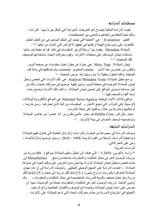 9 
مصطلحطلا الداااة: 
ضم ١ذش ج ذٌسجعس ج كٌح ١ٌس ذا ٠ؼحـ أ ج طٌؼش ٠فحش ج ٦ؾشجت ١س ج طٌٟ ضشى ؾضءجً ِٙ حًّ ذٌٍسجعس ، 
ٚر هٌ ضؿ رٕحً خٌٍ ؾٍ ذ ١ ج فٌّح ١٘ ٚج ؼٌّح ٟٔ ذ ١ ج ظٌّط كٍحش: 
ج طٌم ١١ Evaluation : ٟ٘ "ج ؼٌ ١ٍّس ج طٌٟ ضٙذف ئ ٌٝ ج كٌى ج ٌّٛػٛػٟ ػ ج ؼٌ ج مٌّذ وح طٌؼشف ػ ٍٝ ذِٜ ؿٔحـ ج ٌٙ ١ثس أٚ فش ٍٙح فٟ ضكم ١ك ج ٤غشجع ج طٌٟ أ شٔثص أؾ ٍٙح " ) 2 . ) 
ج ١ٌّطحدجضح Metadata ٠مظذ ذٙح "ٚع ١ سٍ طٌش ١ِض ج ؼٌّ ٍٛ حِش فٟ ئؽحس لٛجػذ ؼِ ١ سٕ ٠ط ذ حٕتٙح : 
ذحعطخذج ض ١ؿح ج ٌٛطحتف ػ ٍٝ طفكحش ج ٦ طٔش صٔ ٚضمٛ كِشوحش ج رٌكع ذحعطخذج ِٙح طٌٛط ١ف 
ض هٍ جظٌفكحش " ) 3 . ) 
ض ١ؿح ج ١ٌّطحدجضح Meta Tags : ٟ٘ ػرحسز ػ قمٛي ضك ؼِ ٍٛ حِش ػ طفكس ج ٌٛ ٠د 
ٚضطىٛ ػ ظٕش ٠ حّ٘ ج ٨ع name ٚج كٌّطٜٛ content ٚ ٠ط ئػحفطٙ حّ فٟ ذذج ٠س وٛد 
٠ط سؤ ٠طٙح ػ ذٕ ػشع جظٌفكس . ) جظٌفكس ،ٚض هٍ ج كٌمٛي خِف ١س ٚ ٨ 4 ) 
ذشج ؽِ ضك ١ٍ ج ١ٌّطحدجضح Analysis Metadata Tools : ٟ٘ ض هٍ ج ٤دٚجش ج طٌٟ ضفكض ٚضك ض ١ؿح ج ١ٌّطحدجضح ج ٌّٛؾٛدز فٟ طفكس ج ٌٛ ٠د ،ٚضر ١ و ١ف ١س ػشػٙح فٟ كِشوحش ج رٌكع ٚر هٌ أؾ غِحػذز غِثٛ ٌٟ ج ٌّٛجلغ ػ ٍٝ ضكغ ١ ض ١ؿح ج ١ٌّطحدجضح ، ٚأغ دٍ ض هٍ ج ٤دٚجش ضٛػف ٚضكذد 
أٚؾس ج مٌٛز ٚجؼٌؼف ف ١ٙح. ) 5 ) 
ِٛجلغ ٚوح ٨ش ج ٤ رٔحء جيٚؽ ١ٕس National News Agency : ٟ٘ ج ٌّٛجلغ ج ٦ ىٌطشٚ ١ٔس ٌٍٛوح ٨ش 
)ج شٌع ١ّس ( فٟ ج ذٌٚ سٌ ٚ ج طٌٟ ضؿ غّ ج ٤خرحس ٚ ج ؼٌّ ٍٛ حِش ج رٌ ذٍ ج زٌٞ ضؼ ف ١ ،ٗ ٚ خحسؾ ، 
غ ضؼح ؿٌٙح ٚض شٕش ح٘ خ ٩ي ِٛجلؼٙح ػ ٍٝ شرىس ج ٦ طٔش صٔ . 
ؼِ ١حس دذ وٛس: Dublin Core : ٛ٘ ؼِ ١حس ػح ٌّٟ ىِٛ 15 ػ ظٕشجً ػ حٕطش ج ١ٌّطحدجضح 
ٚض ضظ ١ّ ٌٛطف ج ظٌّحدس فٟ ذ ١ثس ج ٦ طٔش صٔ . ) 6 ) 
الداااطلا السطاقة : 
ضٛطصٍ ج ذٌسجعس ئ ٌٝ ؿِ ّٛػس ج رٌكٛظ ٚج ذٌسجعحش ٚج شٌعحت ج ؼٌ ١ٍّس ج طٌٟ ضط حٕٚي ضم ١١ ج ١ٌّطحدجضح 
ٚض ضغط ١س ج ذٌسجعحش ج غٌحذمس ج فٌطشز ج ضٌ ١ِٕس 1998 - 2010 ، ٚع ١ط ػشػٙح ذذج ٠سً ذح ٤قذظ ، 
ٚ ٟ٘ ػ ٍٝ ج كٌٕٛ ج طٌح ٌٟ : 
ج ذٌسجعحش ج ؼٌشذ ١س : 
* دسجعس )ج ؼٌشذٟ، 2010 ( ) 7 ( ج طٌٟ ذ٘فص ئ ٌٝ ضك ١ٍ ٚضم ١١ ج ١ٌّطحدجضح ذ ّٛجلغ ) 80 ( دٚس ٠س دٚس ٠حش ج ٌٛطٛي ج كٌش فٟ ؿِحي ج ىٌّطرحش ٚج ؼٌّ ٍٛ حِش ذحعطخذج ذش حٔ ؽِ Metachecker ئ ٌٝ 
ؾح دٔ فكض ٚضك ١ٍ ض ١ؿح ج ١ٌّطحدجضح ج ٌٛجسدز ذٙح رٌ ١ح ذِٜ ج كٌشص ػ ٍٝ ضٛو ١ذ ج ؿٌٛدز فٟ ط ١حغس 
ج ١ٌّطحدجضح ، جػط ذّش ج ذٌسجعس ػ ٍٝ ج ٌّٕٙؽ ج ٌٛطفٟ ج طٌك ١ٍ ٍٟ . ٚضٛطصٍ ج ذٌسجعس ئ ٌٝ أ ػذد ض ١ؿح ( ج ١ٌّطحدجضح ج طٌّٛجفشز ذح ذٌٚس ٠حش ضشجٚـ حِذ ١ 15.1 ( ضحؾحً ىٌ دٚس ٠س ،أٞ ذ ؼّذي ) 3،25 (ضحؾحً ىٌ دٚس ٠س ٚ ٛ٘ ؼِذي ػؼ ١ف ذح غٌٕرس ذٌٍٚس ٠حش ج طٌّخظظس فٟ ؿِحي ج ىٌّطرحش ٚج ؼٌّ ٍٛ حِش ، ٚلذ 
أٚطٝ ج رٌحقع دٚس ٠حش ج ٌٛطٛي ج كٌش فٟ ج ىٌّطرحش ٚج ؼٌّ ٍٛ حِش ذؿ سٍّ ج طٌٛط ١حش ِٕٙح: أ ضكشص ػ ٍٝ ئػذجد ض ١ؿح ج ١ٌّطحدجضح ٚخحطس ضحؼ ج ٌٛطف ٚج ىٌ حٍّش ج فٌّطحق ١س ٚضحؼ ج ضٌجقف 
١ّ٘ ٤ طٙح فٟ جعطشؾحع ج ذٌٚس ٠س ؾح دٔ كِشوحش ج رٌكع ج طٌٟ ضذػ ج ١ٌّطحدجضح ػ ٍٝ ج ٦ طٔش صٔ . 
 