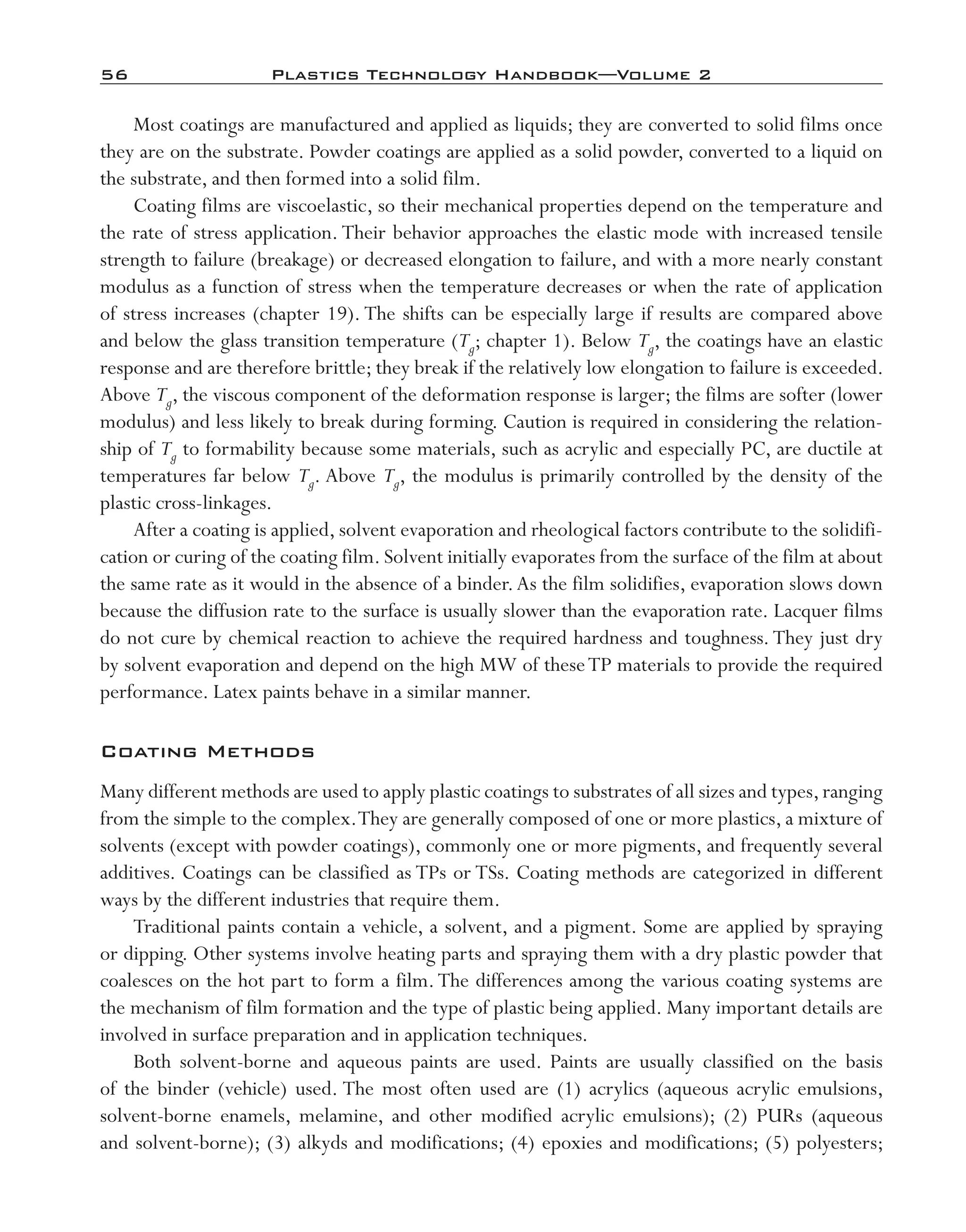 56	 Plastics Technology Handbook—Volume 2
Most coatings are manufactured and applied as liquids; they are converted to solid films once
they are on the substrate. Powder coatings are applied as a solid powder, converted to a liquid on
the substrate, and then formed into a solid film.
Coating films are viscoelastic, so their mechanical properties depend on the temperature and
the rate of stress application. Their behavior approaches the elastic mode with increased tensile
strength to failure (breakage) or decreased elongation to failure, and with a more nearly constant
modulus as a function of stress when the temperature decreases or when the rate of application
of stress increases (chapter 19). The shifts can be especially large if results are compared above
and below the glass transition temperature (Tg; chapter 1). Below Tg, the coatings have an elastic
response and are therefore brittle; they break if the relatively low elongation to failure is exceeded.
Above Tg, the viscous component of the deformation response is larger; the films are softer (lower
modulus) and less likely to break during forming. Caution is required in considering the relation-
ship of Tg to formability because some materials, such as acrylic and especially PC, are ductile at
temperatures far below Tg. Above Tg, the modulus is primarily controlled by the density of the
plastic cross-­linkages.
After a coating is applied, solvent evaporation and rheological factors contribute to the solidifi-
cation or curing of the coating film. Solvent initially evaporates from the surface of the film at about
the same rate as it would in the absence of a binder.As the film solidifies, evaporation slows down
because the diffusion rate to the surface is usually slower than the evaporation rate. Lacquer films
do not cure by chemical reaction to achieve the required hardness and toughness.They just dry
by solvent evaporation and depend on the high MW of theseTP materials to provide the required
performance. Latex paints behave in a similar manner.
Coating Methods
Many different methods are used to apply plastic coatings to substrates of all sizes and types,ranging
from the simple to the complex.They are generally composed of one or more plastics, a mixture of
solvents (except with powder coatings), commonly one or more pigments, and frequently several
additives. Coatings can be classified as TPs or TSs. Coating methods are categorized in different
ways by the different industries that require them.
Traditional paints contain a vehicle, a solvent, and a pigment. Some are applied by spraying
or dipping. Other systems involve heating parts and spraying them with a dry plastic powder that
coalesces on the hot part to form a film.The differences among the various coating systems are
the mechanism of film formation and the type of plastic being applied. Many important details are
involved in surface preparation and in application techniques.
Both solvent-­borne and aqueous paints are used. Paints are usually classified on the basis
of the binder (vehicle) used. The most often used are (1) acrylics (aqueous acrylic emulsions,
solvent-­borne enamels, melamine, and other modified acrylic emulsions); (2) PURs (aqueous
and solvent-­borne); (3) alkyds and modifications; (4) epoxies and modifications; (5) polyesters;
imo-rosato2.indb 56 7/27/11 12:15 PM
 
